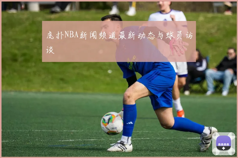 虎扑NBA新闻频道最新动态与球员访谈
