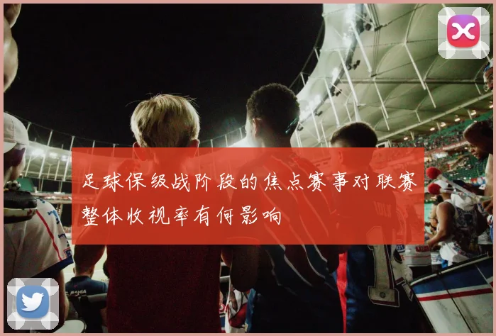 足球保级战阶段的焦点赛事对联赛整体收视率有何影响