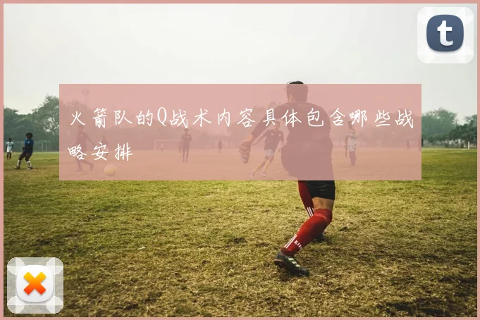 火箭队的Q战术内容具体包含哪些战略安排