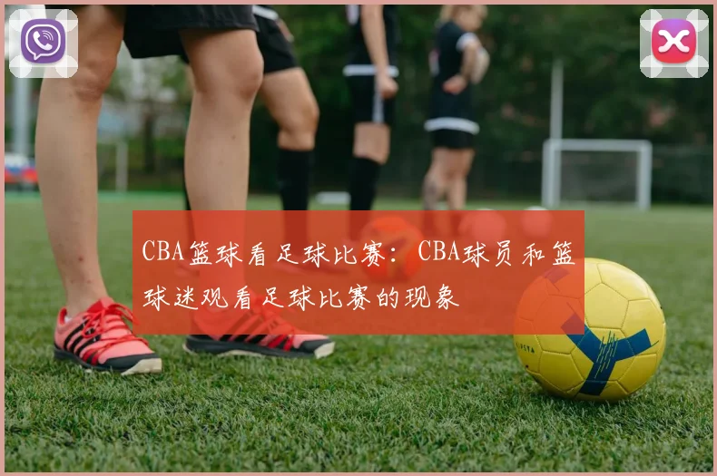 CBA篮球看足球比赛:CBA球员和篮球迷观看足球比赛的现象